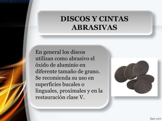 DISCOS Y CINTAS
            ABRASIVAS


En general los discos
utilizan como abrasivo el
óxido de aluminio en
diferente tamaño de grano.
Se recomienda su uso en
superficies bucales o
linguales, proximales y en la
restauración clase V.
 