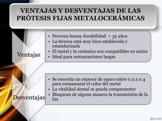VENTAJAS Y DESVENTAJAS DE LAS
 PRÓTESIS FIJAS METALOCERÁMICAS

              • Proveen buena durabilidad > 35 años
              • La técnica está muy bien establecida y
                estandarizada
              • El metal y la cerámica son compatibles en unión
 Ventajas     • Ideal para restauraciones largas




              • Se necesita un espesor de opaco entre 0.3 a 0.4
                para enmascarar el color del metal
              • La vitalidad dental se puede comprometer
              • Bloquean de alguna manera la transmisión de la
Desventajas     luz
 