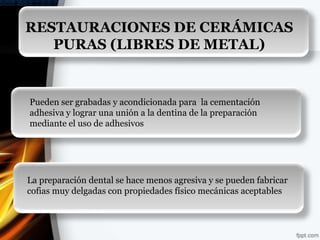 RESTAURACIONES DE CERÁMICAS
   PURAS (LIBRES DE METAL)


Pueden ser grabadas y acondicionada para la cementación
adhesiva y lograr una unión a la dentina de la preparación
mediante el uso de adhesivos




La preparación dental se hace menos agresiva y se pueden fabricar
cofias muy delgadas con propiedades físico mecánicas aceptables
 