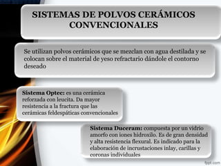 SISTEMAS DE POLVOS CERÁMICOS
         CONVENCIONALES

Se utilizan polvos cerámicos que se mezclan con agua destilada y se
colocan sobre el material de yeso refractario dándole el contorno
deseado



Sistema Optec: es una cerámica
reforzada con leucita. Da mayor
resistencia a la fractura que las
cerámicas feldespáticas convencionales

                          Sistema Duceram: compuesta por un vidrio
                          amorfo con iones hidroxilo. Es de gran densidad
                          y alta resistencia flexural. Es indicado para la
                          elaboración de incrustaciones inlay, carillas y
                          coronas individuales
 
