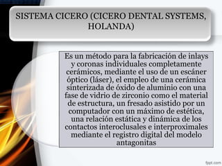 SISTEMA CICERO (CICERO DENTAL SYSTEMS,
              HOLANDA)


         Es un método para la fabricación de inlays
            y coronas individuales completamente
          cerámicos, mediante el uso de un escáner
          óptico (láser), el empleo de una cerámica
          sinterizada de óxido de aluminio con una
         fase de vidrio de zirconio como el material
          de estructura, un fresado asistido por un
           computador con un máximo de estética,
            una relación estática y dinámica de los
         contactos interoclusales e interproximales
            mediante el registro digital del modelo
                          antagonitas
 
