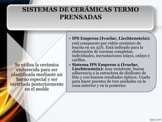SISTEMAS DE CERÁMICAS TERMO
              PRENSADAS


                            • IPS Empress (Ivoclar, Liechtenstein):
                              está compuesto por vidrio cerámico de
                              leucita en un 35%. Está indicado para la
                              elaboración de coronas completas,
                              individuales, incrustaciones inlays, onlays y
                              carillas.
   Se utiliza la cerámica   • Sistema IPS Empress 2 (Ivoclar,
   endurecida para ser        Liechtenstein): muy resistente, buena
 plastificada mediante un     adherencia a la estructura de disilicato de
                              litio y con buenos resultados ópticos. Usado
   horno especial y ser       para hacer puentes de tres unidades en la
inyectada posteriormente      zona anterior y en la posterior.
        en el molde
 