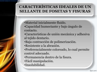 CARACTERÍSTICAS IDEALES DE UN
SELLANTE DE FOSETAS Y FISURAS


  •Material inicialmente fluido.
  •Capacidad humectante y bajo ángulo de
  contacto.
  •Características de unión mecánica y adhesiva
  al tejido dentario.
  •Baja contracción de polimerización.
  •Resistente a la abrasión.
  •Preferencialmente coloreado, lo cual permite
  control adecuado.
  •Permanencia dentro de la fisura.
  •Fácil manipulación.
  •Insolubilidad.
 