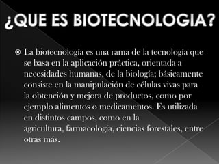 La biotecnología es una rama de la tecnología que se basa en la aplicación práctica, orientada a necesidades humanas, de la biología; básicamente consiste en la manipulación de células vivas para la obtención y mejora de productos, como por ejemplo alimentos o medicamentos. Es utilizada en distintos campos, como en la agricultura, farmacología, ciencias forestales, entre otras más.¿QUE ES BIOTECNOLOGIA?