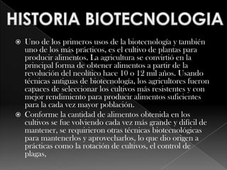 HISTORIA BIOTECNOLOGIAUno de los primeros usos de la biotecnología y también uno de los más prácticos, es el cultivo de plantas para producir alimentos. La agricultura se convirtió en la principal forma de obtener alimentos a partir de la revolución del neolítico hace 10 o 12 mil años. Usando técnicas antiguas de biotecnología, los agricultores fueron capaces de seleccionar los cultivos más resistentes y con mejor rendimiento para producir alimentos suficientes para la cada vez mayor población.Conforme la cantidad de alimentos obtenida en los cultivos se fue volviendo cada vez más grande y difícil de mantener, se requirieron otras técnicas biotecnológicas para mantenerlos y aprovecharlos, lo que dio origen a prácticas como la rotación de cultivos, el control de plagas, 