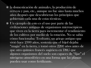 la domesticación de animales, la producción de cerveza y pan, etc., aunque no fue sino hasta muchos años después que descubrieran los principios que gobiernan cada una de estas técnicas.Un ejemplo de esto es el uso por parte de las civilizaciones antiguas de organismos microscópicos que viven en la tierra para incrementar el rendimiento de los cultivos por medio de la rotación. No se sabía cómo funcionaba: Teofrasto, un griego antiguo que vivió hace 2300 años, sostenía que el frijol dejaba “magia” en la tierra, y tomó otros 2200 años antes de que otro químico francés sugiriera en 1885 que algunos organismos del suelo son capaces de “fijar” el nitrógeno atmosférico en una forma que las plantas pueden usar como fertilizante.
