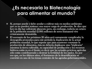 Sí, porque puede y debe ayudar a cultivar más en medios ambientes que ya no pueden sostener una mayor carga de producción. Se dice que hoy en día hay suficiente alimento pero, sin embargo, todavía un octavo de la población mundial (2.000 millones de seres humanos) vive crónicamente desnutrida.El escenario de los próximos 20 años será sumamente complicado: la demografía pronostica para este período la duplicación de la actual población mundial, lo que supone que para mantener constante la producción de alimentos, ésta no debería duplicarse sino "triplicarse" mientras la tierra cultivable, su capacidad de producción y los recursos hídricos están ya en el límite; es decir que las actuales prácticas agrícolas sólo están contribuyendo a destruir la fertilidad de los suelos. Es por eso que, en los últimos años, el fenómeno de la desertificación se convirtió en uno de los temas centrales de las agendas gubernamentales.¿Es necesaria la Biotecnología para alimentar al mundo?