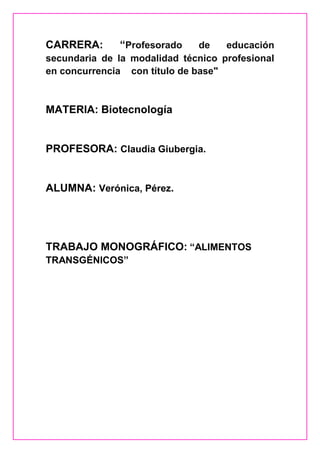 CARRERA:      “Profesorado     de   educación
secundaria de la modalidad técnico profesional
en concurrencia con título de base"



MATERIA: Biotecnología


PROFESORA: Claudia Giubergia.


ALUMNA: Verónica, Pérez.




TRABAJO MONOGRÁFICO: “ALIMENTOS
TRANSGÉNICOS”
 