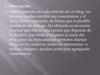 DescripciónHabitualmente, en cada artículo de un blog, los lectores pueden escribir sus comentarios y el autor darles respuesta, de forma que es posible establecer un diálogo. No obstante es necesario precisar que ésta es una opción que depende de la decisión que tome al respecto el autor del blog, pues las herramientas permiten diseñar blogs en los cuales no todos los internautas -o incluso ninguno- puedan participar agregando comentarios. 