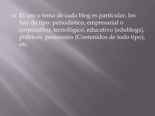 El uso o tema de cada blog es particular, los hay de tipo: periodístico, empresarial o corporativo, tecnológico, educativo (edublogs), políticos, personales (Contenidos de todo tipo), etc.