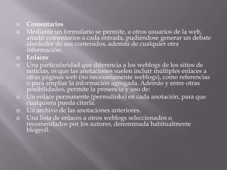 ComentariosMediante un formulario se permite, a otros usuarios de la web, añadir comentarios a cada entrada, pudiéndose generar un debate alrededor de sus contenidos, además de cualquier otra información.EnlacesUna particularidad que diferencia a los weblogs de los sitios de noticias, es que las anotaciones suelen incluir múltiples enlaces a otras páginas web (no necesariamente weblogs), como referencias o para ampliar la información agregada. Además y entre otras posibilidades, permite la presencia y uso de:Un enlace permanente (permalinks) en cada anotación, para que cualquiera pueda citarla. Un archivo de las anotaciones anteriores. Una lista de enlaces a otros weblogs seleccionados o recomendados por los autores, denominada habitualmente blogroll. 