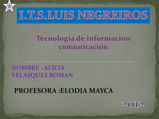 Tecnología de información
            comunicación

NOMBRE : ALICIA
VELASQUEZ ROMAN

PROFESORA :ELODIA MAYCA
 