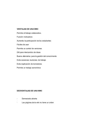 VENTAJAS DE UNA WIKI
Permite el trabajo colaborativo.
Función motivadora
Aumenta la participación de los estudiantes
Fáciles de usar
Permite un control de versiones
Útil para intercambio de ideas
Buena alternativa para la gestión del conocimiento
Evita excesivas reuniones de trabajo
Evita duplicación de borradores
Permite un trabajo asincrónico
DESVENTAJAS DE UNA WIKI
· Demasiado abierta
· Las páginas de la wiki no tiene un orden
 