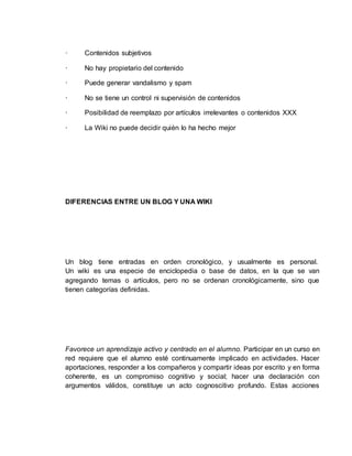 · Contenidos subjetivos
· No hay propietario del contenido
· Puede generar vandalismo y spam
· No se tiene un control ni supervisión de contenidos
· Posibilidad de reemplazo por artículos irrelevantes o contenidos XXX
· La Wiki no puede decidir quién lo ha hecho mejor
DIFERENCIAS ENTRE UN BLOG Y UNA WIKI
Un blog tiene entradas en orden cronológico, y usualmente es personal.
Un wiki es una especie de enciclopedia o base de datos, en la que se van
agregando temas o artículos, pero no se ordenan cronológicamente, sino que
tienen categorías definidas.
Favorece un aprendizaje activo y centrado en el alumno. Participar en un curso en
red requiere que el alumno esté continuamente implicado en actividades. Hacer
aportaciones, responder a los compañeros y compartir ideas por escrito y en forma
coherente, es un compromiso cognitivo y social; hacer una declaración con
argumentos válidos, constituye un acto cognoscitivo profundo. Estas acciones
 
