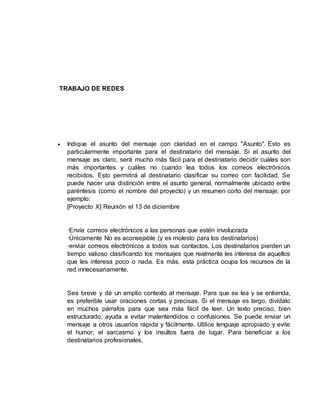 TRABAJO DE REDES
 Indique el asunto del mensaje con claridad en el campo "Asunto". Esto es
particularmente importante para el destinatario del mensaje. Si el asunto del
mensaje es claro, será mucho más fácil para el destinatario decidir cuáles son
más importantes y cuáles no cuando lea todos los correos electrónicos
recibidos. Esto permitirá al destinatario clasificar su correo con facilidad. Se
puede hacer una distinción entre el asunto general, normalmente ubicado entre
paréntesis (como el nombre del proyecto) y un resumen corto del mensaje, por
ejemplo:
[Proyecto X] Reunión el 13 de diciembre
·Envíe correos electrónicos a las personas que estén involucrada
·Únicamente No es aconsejable (y es molesto para los destinatarios)
·enviar correos electrónicos a todos sus contactos. Los destinatarios pierden un
tiempo valioso clasificando los mensajes que realmente les interesa de aquellos
que les interesa poco o nada. Es más, esta práctica ocupa los recursos de la
red innecesariamente.
Sea breve y dé un amplio contexto al mensaje. Para que se lea y se entienda,
es preferible usar oraciones cortas y precisas. Si el mensaje es largo, divídalo
en muchos párrafos para que sea más fácil de leer. Un texto preciso, bien
estructurado, ayuda a evitar malentendidos o confusiones. Se puede enviar un
mensaje a otros usuarios rápida y fácilmente. Utilice lenguaje apropiado y evite
el humor, el sarcasmo y los insultos fuera de lugar. Para beneficiar a los
destinatarios profesionales,
 