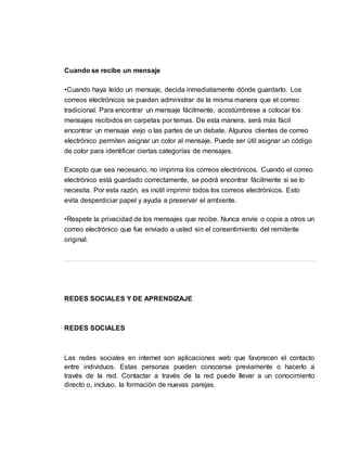 Cuando se recibe un mensaje
•Cuando haya leído un mensaje, decida inmediatamente dónde guardarlo. Los
correos electrónicos se pueden administrar de la misma manera que el correo
tradicional. Para encontrar un mensaje fácilmente, acostúmbrese a colocar los
mensajes recibidos en carpetas por temas. De esta manera, será más fácil
encontrar un mensaje viejo o las partes de un debate. Algunos clientes de correo
electrónico permiten asignar un color al mensaje. Puede ser útil asignar un código
de color para identificar ciertas categorías de mensajes.
Excepto que sea necesario, no imprima los correos electrónicos. Cuando el correo
electrónico está guardado correctamente, se podrá encontrar fácilmente si se lo
necesita. Por esta razón, es inútil imprimir todos los correos electrónicos. Esto
evita desperdiciar papel y ayuda a preservar el ambiente.
•Respete la privacidad de los mensajes que recibe. Nunca envíe o copie a otros un
correo electrónico que fue enviado a usted sin el consentimiento del remitente
original.
REDES SOCIALES Y DE APRENDIZAJE
REDES SOCIALES
Las redes sociales en internet son aplicaciones web que favorecen el contacto
entre individuos. Estas personas pueden conocerse previamente o hacerlo a
través de la red. Contactar a través de la red puede llevar a un conocimiento
directo o, incluso, la formación de nuevas parejas.
 