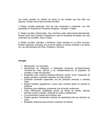 Las redes sociales en internet se basan en los vínculos que hay entre sus
usuarios. Existen varios tipos de redes sociales:
1.- Redes sociales genéricas. Son las más numerosas y conocidas. Las más
extendidas en España son Facebook, Instagram, Google+ y Twitter.
2.- Redes sociales profesionales. Sus miembros están relacionados laboralmente.
Pueden servir para conectar compañeros o para la búsqueda de trabajo. Las más
conocidas son LinkedIn, Xing y Viadeo.
3.- Redes sociales verticales o temáticas. Están basadas en un tema concreto.
Pueden relacionar personas con el mismo hobbie, la misma actividad o el mismo
rol. Las más famosas son Flickr, Pinterest y YouTube.
Ventajas
 Reencuentro con conocidos.
 Oportunidad de integrarse a Flashmobs (reuniones de diseño breves
vía online con fines lúdicos y de entretenimiento con el propósito de
movilizar a miles de personas)
 Excelentes para propiciar contactos afectivos nuevos como: búsqueda de
pareja, amistad o compartir intereses sin fines de lucro.
 Compartir momentos especiales con las personas cercanas a nuestras
vidas.
 Diluyen fronteras geográficas y sirven para conectar gente sin importar la
distancia.
 Perfectas para establecer conexiones con el mundo profesional.
 Tener información actualizada acerca de temas de interés, además
permiten acudir a eventos, participar en actos y conferencias.
 La comunicación puede ser en tiempo real.
 Pueden generar movimientos masivos de solidaridad ante una situación de
crisis.
 Bastantes dinámicas para producir contenido en Internet.
 