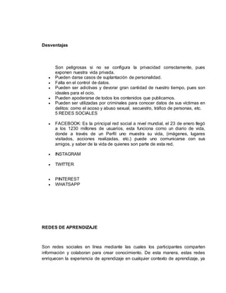 Desventajas
Son peligrosas si no se configura la privacidad correctamente, pues
exponen nuestra vida privada.
 Pueden darse casos de suplantación de personalidad.
 Falta en el control de datos.
 Pueden ser adictivas y devorar gran cantidad de nuestro tiempo, pues son
ideales para el ocio.
 Pueden apoderarse de todos los contenidos que publicamos.
 Pueden ser utilizadas por criminales para conocer datos de sus víctimas en
delitos: como el acoso y abuso sexual, secuestro, tráfico de personas, etc.
5 REDES SOCIALES
 FACEBOOK: Es la principal red social a nivel mundial, el 23 de enero llegó
a los 1230 millones de usuarios, esta funciona como un diario de vida,
donde a través de un Perfil uno muestra su vida, (imágenes, lugares
visitados, acciones realizadas, etc.) puede uno comunicarse con sus
amigos, y saber de la vida de quienes son parte de esta red.
 INSTAGRAM
 TWITTER
 PINTEREST
 WHATSAPP
REDES DE APRENDIZAJE
Son redes sociales en línea mediante las cuales los participantes comparten
información y colaboran para crear conocimiento. De esta manera, estas redes
enriquecen la experiencia de aprendizaje en cualquier contexto de aprendizaje, ya
 