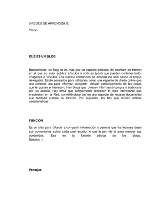 5 REDES DE APRENDIZAJE
Yahoo
QUE ES UN BLOG
Básicamente, un Blog no es más que un espacio personal de escritura en Internet
en el que su autor publica artículos o noticias (post) que pueden contener texto,
imágenes o vínculos. Los nuevos contenidos se añaden vía web desde el propio
navegador. Están pensados para utilizarlos como una especie de diario online que
una persona usa para informar, compartir, debatir periódicamente de las cosas
que le gustan e interesan. Hay blogs que ofrecen información propia y elaborada
por su autor/a. Hay otros que simplemente recopilan lo más interesante que
encuentran en la Red, convirtiéndose así en una especie de recurso documental
que también cumple su función. Por supuesto, los hay que reúnen ambas
características
FUNCION
Es un sitio para difundir y compartir información y permite que los lectores dejen
sus comentarios sobre cada post escrito, lo que le permite al autor mejorar sus
contenidos. Esa es la función básica de los blogs.
Saludos :)
Ventajas
 