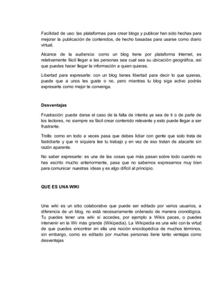 Facilidad de uso: las plataformas para crear blogs y publicar han sido hechas para
mejorar la publicación de contenidos, de hecho basadas para usarse como diario
virtual.
Alcance de la audiencia: como un blog tiene por plataforma Internet, es
relativamente fácil llegar a las personas sea cual sea su ubicación geográfica, así
que puedes hacer llegar la información a quien quieras.
Libertad para expresarte: con un blog tienes libertad para decir lo que quieras,
puede que a unos les guste o no, pero mientras tu blog siga activo podrás
expresarte como mejor te convenga.
Desventajas
Frustración: puede darse el caso de la falta de interés ya sea de ti o de parte de
los lectores, no siempre es fácil crear contenido relevante y esto puede llegar a ser
frustrante.
Trolls: como en todo a veces pasa que debes lidiar con gente que solo trata de
fastidiarte y que ni siquiera lee tu trabajo y en vez de eso tratan de atacarte sin
razón aparente.
No saber expresarte: es una de las cosas que más pasan sobre todo cuando no
has escrito mucho anteriormente, pasa que no sabemos expresarnos muy bien
para comunicar nuestras ideas y es algo difícil al principio.
QUE ES UNA WIKI
Una wiki es un sitio colaborativo que puede ser editado por varios usuarios, a
diferencia de un blog, no está necesariamente ordenado de manera cronológica.
Tu puedes tener una wiki si accedes, por ejemplo a Wikis paces, o puedes
intervenir en la Wii más grande (Wikipedia). La Wikipedia es una wiki con la virtud
de que puedes encontrar en ella una noción enciclopédica de muchos términos,
sin embargo, como es editado por muchas personas tiene tanto ventajas como
desventajas
 