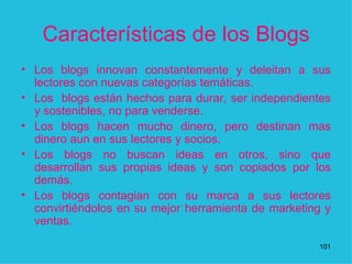 Características de los Blogs Los blogs innovan constantemente y deleitan a sus lectores con nuevas categorías temáticas.  Los  blogs están hechos para durar, ser independientes y sostenibles, no para venderse.  Los blogs hacen mucho dinero, pero destinan mas dinero aun en sus lectores y socios.  Los blogs no buscan ideas en otros, sino que desarrollan sus propias ideas y son copiados por los demás.  Los blogs contagian con su marca a sus lectores convirtiéndolos en su mejor herramienta de marketing y ventas.   1 