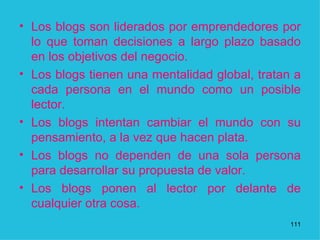 Los blogs son liderados por emprendedores por lo que toman decisiones a largo plazo basado en los objetivos del negocio.  Los blogs tienen una mentalidad global, tratan a cada persona en el mundo como un posible lector.  Los blogs intentan cambiar el mundo con su pensamiento, a la vez que hacen plata.  Los blogs no dependen de una sola persona para desarrollar su propuesta de valor.  Los blogs ponen al lector por delante de cualquier otra cosa.  1 