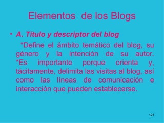 Elementos  de los Blogs A. Título y descriptor del blog  *Define el ámbito temático del blog, su género y la intención de su autor. *Es importante porque orienta y, tácitamente, delimita las visitas al blog, así como las líneas de comunicación e interacción que pueden establecerse. 1 