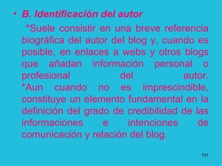 B. Identificación del autor  *Suele consistir en una breve referencia biográfica del autor del blog y, cuando es posible, en enlaces a webs y otros blogs que añadan información personal o profesional del autor. *Aun cuando no es imprescindible, constituye un elemento fundamental en la definición del grado de credibilidad de las informaciones e intenciones de comunicación y relación del blog.  1 