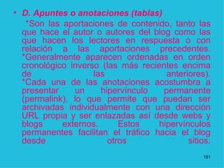 D. Apuntes o anotaciones (tablas)  *Son las aportaciones de contenido, tanto las que hace el autor o autores del blog como las que hacen los lectores en respuesta o con relación a las aportaciones precedentes. *Generalmente aparecen ordenadas en orden cronológico inverso (las más recientes encima de las anteriores). *Cada una de las anotaciones acostumbra a presentar un hipervínculo permanente (permalink), lo que permite que puedan ser archivadas individualmente con una dirección URL propia y ser enlazadas así desde webs y blogs externos. Estos hipervínculos permanentes facilitan el tráfico hacia el blog desde otros sitios.   1 