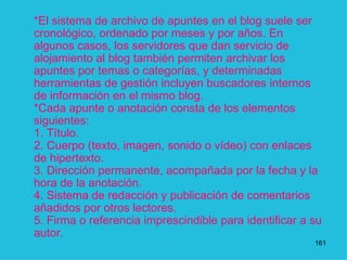 *El sistema de archivo de apuntes en el blog suele ser cronológico, ordenado por meses y por años. En algunos casos, los servidores que dan servicio de alojamiento al blog también permiten archivar los apuntes por temas o categorías, y determinadas herramientas de gestión incluyen buscadores internos de información en el mismo blog. *Cada apunte o anotación consta de los elementos siguientes: 1. Título. 2. Cuerpo (texto, imagen, sonido o vídeo) con enlaces de hipertexto. 3. Dirección permanente, acompañada por la fecha y la hora de la anotación. 4. Sistema de redacción y publicación de comentarios añadidos por otros lectores. 5. Firma o referencia imprescindible para identificar a su autor.  1 
