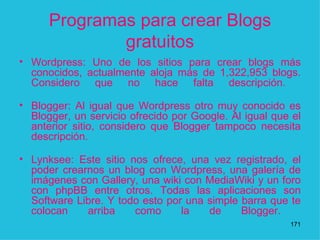 Programas para crear Blogs gratuitos Wordpress: Uno de los sitios para crear blogs más conocidos, actualmente aloja más de 1,322,953 blogs. Considero que no hace falta descripción.  Blogger: Al igual que Wordpress otro muy conocido es Blogger, un servicio ofrecido por Google. Al igual que el anterior sitio, considero que Blogger tampoco necesita descripción.  Lynksee: Este sitio nos ofrece, una vez registrado, el poder crearnos un blog con Wordpress, una galería de imágenes con Gallery, una wiki con MediaWiki y un foro con phpBB entre otros. Todas las aplicaciones son Software Libre. Y todo esto por una simple barra que te colocan arriba como la de Blogger.  1 
