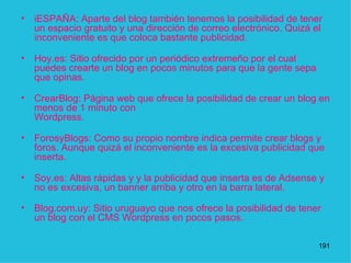 iESPAÑA: Aparte del blog también tenemos la posibilidad de tener un espacio gratuito y una dirección de correo electrónico. Quizá el inconveniente es que coloca bastante publicidad.  Hoy.es: Sitio ofrecido por un periódico extremeño por el cual puedes crearte un blog en pocos minutos para que la gente sepa que opinas.  CrearBlog: Página web que ofrece la posibilidad de crear un blog en menos de 1 minuto con  Wordpress.  ForosyBlogs: Como su propio nombre indica permite crear blogs y foros. Aunque quizá el inconveniente es la excesiva publicidad que inserta.  Soy.es: Altas rápidas y y la publicidad que inserta es de Adsense y no es excesiva, un banner arriba y otro en la barra lateral.  Blog.com.uy: Sitio uruguayo que nos ofrece la posibilidad de tener un blog con el CMS Wordpress en pocos pasos.    1 