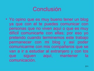 Conclusión Yo opino que es muy bueno tener un blog ya que con el te puedes comunicar con personas que no viven aquí o que es muy difícil comunicarte con ellas; por eso yo pretendo cuando terminemos este trabajo permanecer con mi blog y así poder comunicarme con mis compañeros que se van a ir a estudiar al extranjero y con los que siguen aquí, mantener la comunicación.  1 