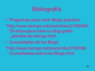 Bibliografía  Programas para crear Blogs gratuitos: *http://www.taringa.net/posts/links/2168460/30-sitios-para-crear-tu-blog-gratis-_plantilla-de-taringa.html Curiosidades de los Blogs: * http://www.taringa.net/posts/info/2726788/Curiosidades-sobre-los-Blogs.html  1 