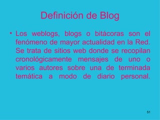 Definición de Blog Los weblogs, blogs o bitácoras son el fenómeno de mayor actualidad en la Red. Se trata de sitios web donde se recopilan cronológicamente mensajes de uno o varios autores sobre una de terminada temática a modo de diario personal.   1 