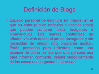 Definición de Blogs Espacio personal de escritura en Internet en el que su autor publica artículos o noticias (post) que pueden contener texto, imágenes e hipervínculos. Los nuevos contenidos se añaden vía web desde el propio navegador y sin necesidad de ningún otro programa auxiliar. Están pensados para utilizarlos como una especie de diario on line que una persona usa para informar, compartir, debatir periódicamente de las cosas que le gustan e interesan.  1 