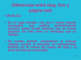 Diferencias entre blog, foro y página web *UN BLOG: Es un lugar privado, con uno o varios autores principales, que publica periódicamente artículos sobre temas diversos que él mismo propone. Es más como un monólogo que un diálogo. Se suelen permitir comentarios al artículo original, aunque la discusión es estrictamente limitada por el criterio del dueño del blog y al tema del artículo comentado. 1 