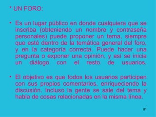 *   UN FORO: Es un lugar público en donde cualquiera que se inscriba (obteniendo un nombre y contraseña personales) puede proponer un tema, siempre que esté dentro de la temática general del foro, y en la categoría correcta. Puede hacer una pregunta o exponer una opinión, y así se inicia un diálogo con el resto de usuarios. El objetivo es que todos los usuarios participen con sus propios comentarios, enriqueciendo la discusión. Incluso la gente se sale del tema y habla de cosas relacionadas en la misma línea. 1 