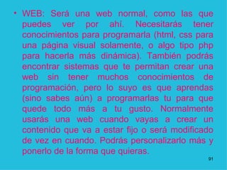 WEB: Será una web normal, como las que puedes ver por ahí. Necesitarás tener conocimientos para programarla (html, css para una página visual solamente, o algo tipo php para hacerla más dinámica). También podrás encontrar sistemas que te permitan crear una web sin tener muchos conocimientos de programación, pero lo suyo es que aprendas (sino sabes aún) a programarlas tu para que quede todo más a tu gusto. Normalmente usarás una web cuando vayas a crear un contenido que va a estar fijo o será modificado de vez en cuando. Podrás personalizarlo más y ponerlo de la forma que quieras.  1 