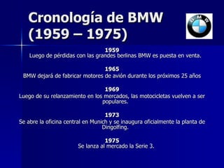 Cronología de BMW  (1959 – 1975) 1959 Luego de pérdidas con las grandes berlinas BMW es puesta en venta.  1965 BMW dejará de fabricar motores de avión durante los próximos 25 años 1969 Luego de su relanzamiento en los mercados, las motocicletas vuelven a ser populares.  1973 Se abre la oficina central en Munich y se inaugura oficialmente la planta de Dingolfing.  1975 Se lanza al mercado la Serie 3. 