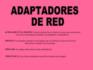 ADAPTADORES DE RED ACOPLADO EN EL EQUIPO:  Todas las placas base incluyen al menos una conexión de red. En los ordenadores portátiles este adaptador es inalámbrico. TIPO PCI : Nos permite conectar en red equipos que no incluyen la toma de red en la placa base o cuando esta se estropea. TIPO USB:  Se emplea sobre todo en redes inalámbricas. TIPO PCMCIA : Se utilizan ordenadores portátiles antiguos por ejemplo. 