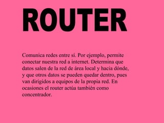 ROUTER Comunica redes entre sí. Por ejemplo, permite conectar nuestra red a internet. Determina que datos salen de la red de área local y hacia dónde, y que otros datos se pueden quedar dentro, pues van dirigidos a equipos de la propia red. En ocasiones el router actúa también como concentrador. 