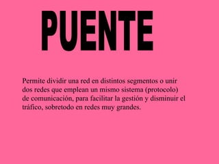 PUENTE Permite dividir una red en distintos segmentos o unir dos redes que emplean un mismo sistema (protocolo) de comunicación, para facilitar la gestión y disminuir el tráfico, sobretodo en redes muy grandes. 