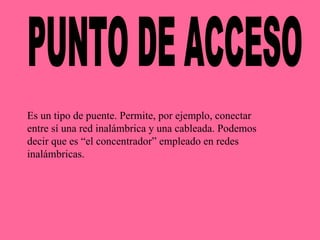 PUNTO DE ACCESO Es un tipo de puente. Permite, por ejemplo, conectar entre sí una red inalámbrica y una cableada. Podemos decir que es “el concentrador” empleado en redes inalámbricas. 