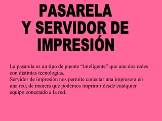 PASARELA  Y SERVIDOR DE IMPRESIÓN La pasarela es un tipo de puente “inteligente” que une dos redes con distintas tecnologias. Servidor de impresión nos permite conectar una impresora en una red, de manera que podemos imprimir desde cualquier equipo conectado a la red. 