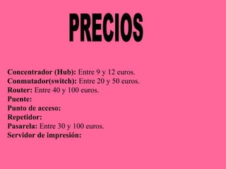 PRECIOS Concentrador (Hub):  Entre 9 y 12 euros.  Conmutador(switch):  Entre 20 y 50 euros. Router:  Entre 40 y 100 euros. Puente:  Punto de acceso: Repetidor: Pasarela:  Entre 30 y 100 euros. Servidor de impresión:  