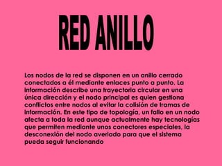 RED ANILLO Los nodos de la red se disponen en un anillo cerrado conectados a él mediante enlaces punto a punto. La información describe una trayectoria circular en una única dirección y el nodo principal es quien gestiona conflictos entre nodos al evitar la colisión de tramas de información. En este tipo de topología, un fallo en un nodo afecta a toda la red aunque actualmente hay tecnologías que permiten mediante unos conectores especiales, la desconexión del nodo averiado para que el sistema pueda seguir funcionando  
