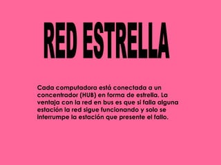 RED ESTRELLA Cada computadora está conectada a un concentrador (HUB) en forma de estrella. La ventaja con la red en bus es que si falla alguna estación la red sigue funcionando y solo se interrumpe la estación que presente el fallo.   