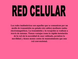 RED CELULAR Las redes inalámbricas son aquellas que se comunican por un medio de transmisión no guiado (sin cables) mediante ondas electromagnéticas. La transmisión y la recepción se realizan a través de antenas. Tienen ventajas como la rápida instalación de la red sin la necesidad de usar cableado, permiten la movilidad y tienen menos costos de mantenimiento que una red convencional. 