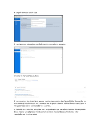 4. luego le damos al boton save.
5. y ya habremos publicado y guardado nuestro marcador en la pagina.
Muestra de marcador de youtube.
5. no me parece tan importante ya que muchos navegadores dan la posibilidad de guardar tus
marcadores y si cuentas con una cuenta ya sea de gmail o demás, podrás abrir tu cuenta y en el
navegador aparecerán tus marcadores o favoritos.
6. Depende de la empresa, aun que si sería muy usable ya que si el jefe o cualquier otro empleado
desea mostrar una página de interés común se estaría mostrando casi al instante y estar
conectados con el mismo tema.
 